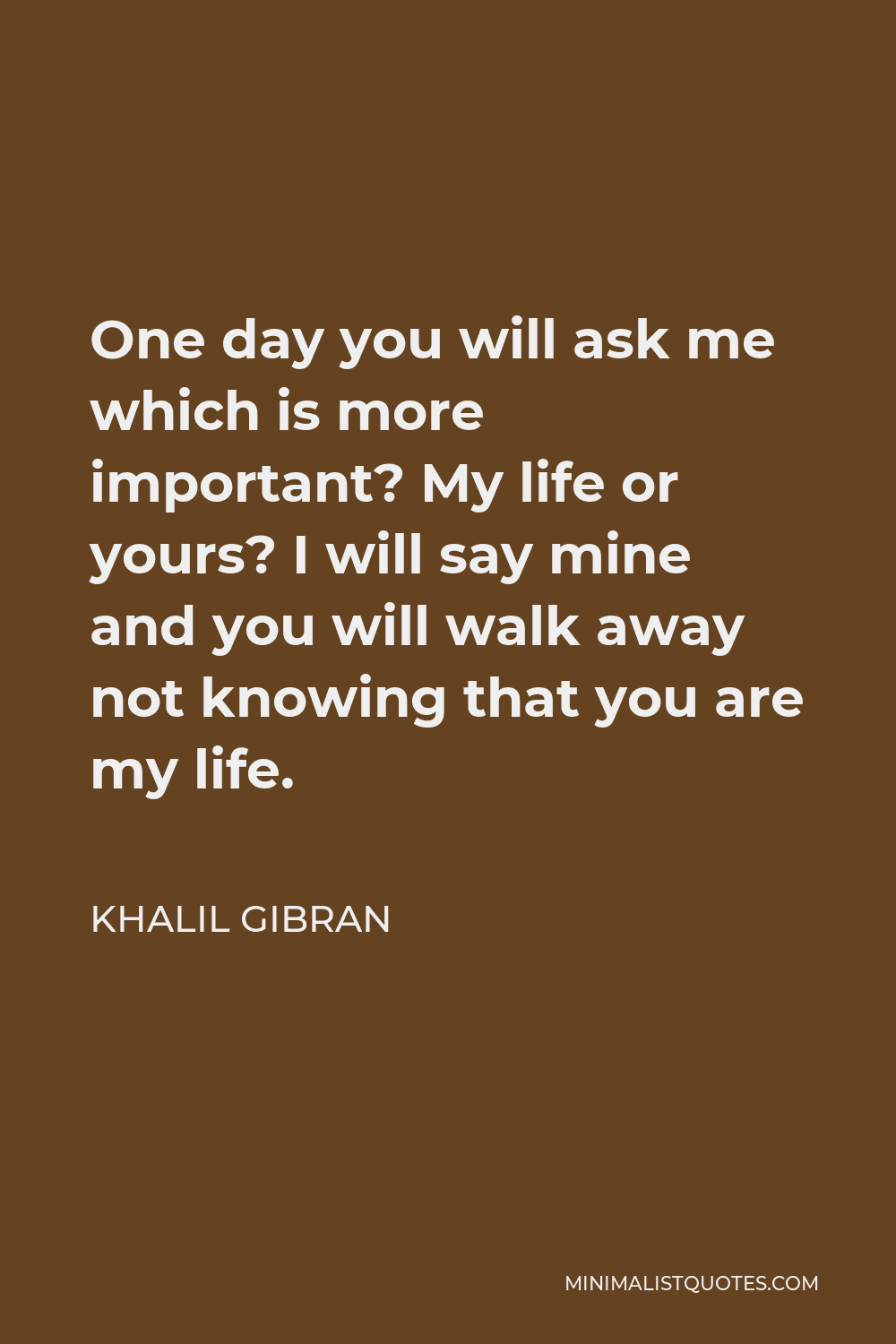 Khalil Gibran Quote - One day you will ask me which is more important? My life or yours? I will say mine and you will walk away not knowing that you are my life.