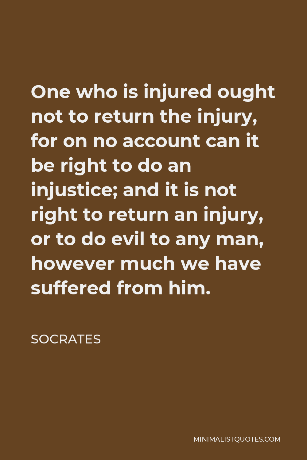 Socrates Quote - One who is injured ought not to return the injury, for on no account can it be right to do an injustice; and it is not right to return an injury, or to do evil to any man, however much we have suffered from him.