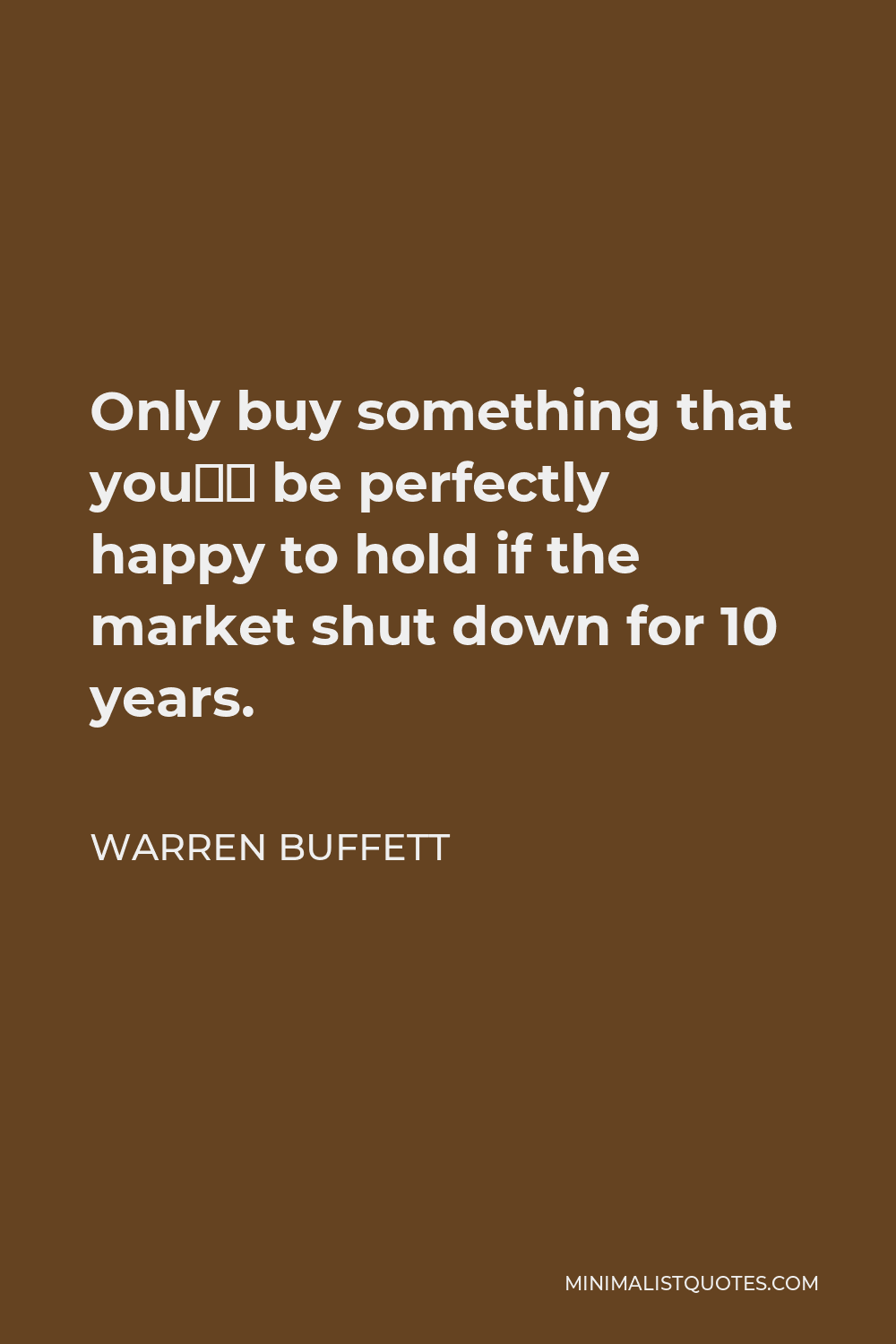Warren Buffett Quote - Only buy something that you’d be perfectly happy to hold if the market shut down for 10 years.