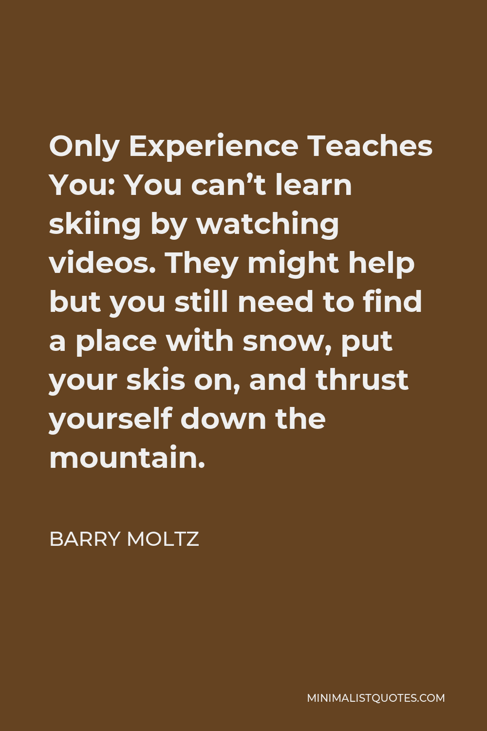 Barry Moltz Quote - Only Experience Teaches You: You can’t learn skiing by watching videos. They might help but you still need to find a place with snow, put your skis on, and thrust yourself down the mountain.