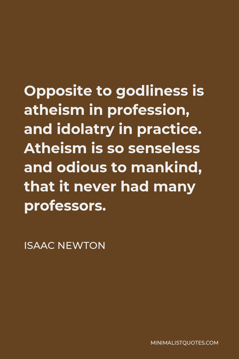 Isaac Newton Quote - Opposite to godliness is atheism in profession, and idolatry in practice. Atheism is so senseless and odious to mankind, that it never had many professors.