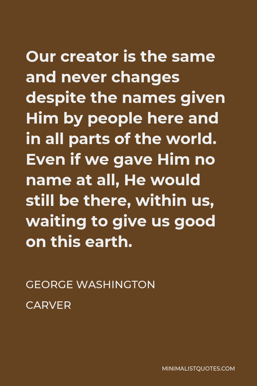 George Washington Carver Quote - Our creator is the same and never changes despite the names given Him by people here and in all parts of the world. Even if we gave Him no name at all, He would still be there, within us, waiting to give us good on this earth.