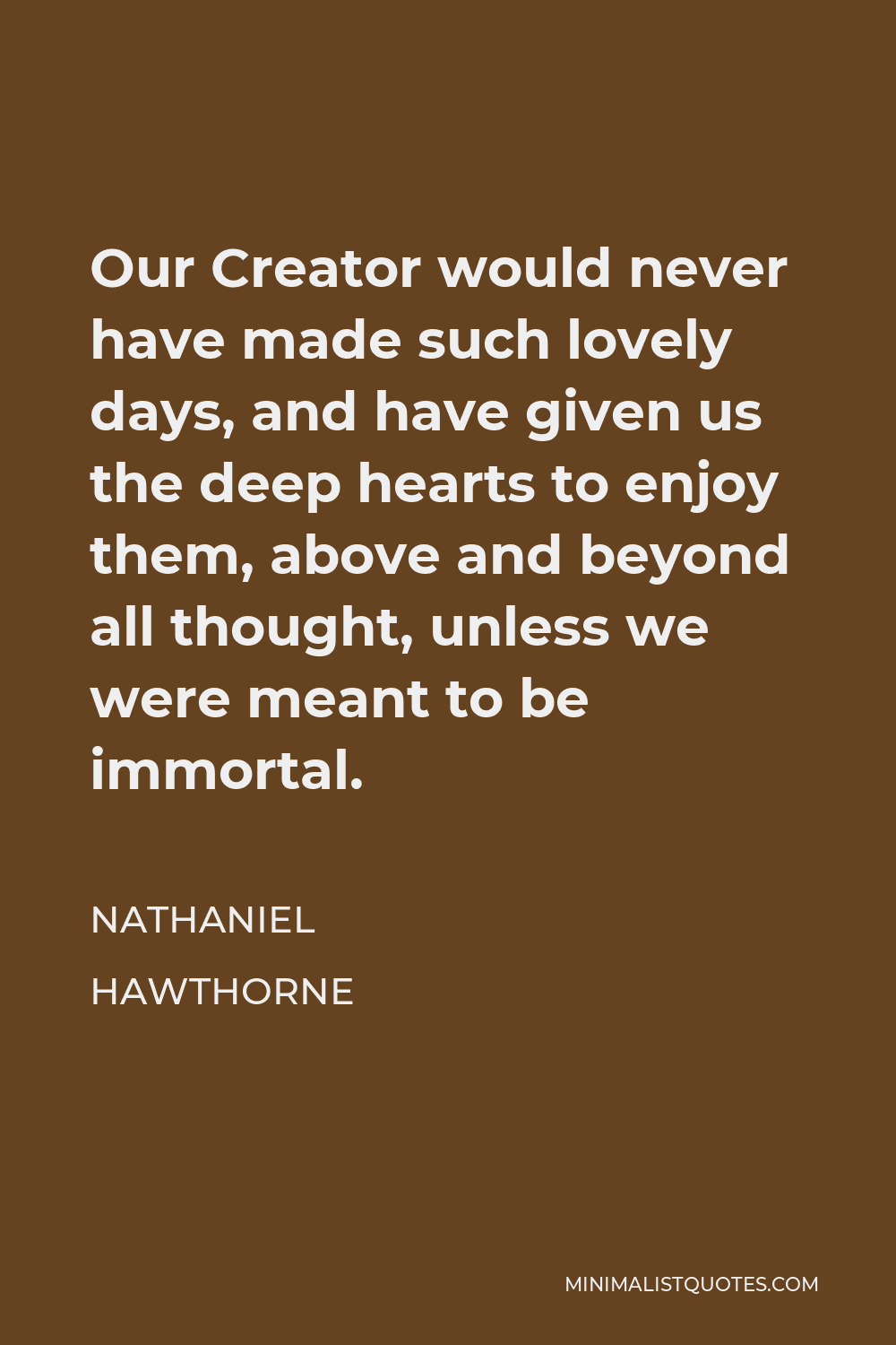 Nathaniel Hawthorne Quote - Our Creator would never have made such lovely days, and have given us the deep hearts to enjoy them, above and beyond all thought, unless we were meant to be immortal.