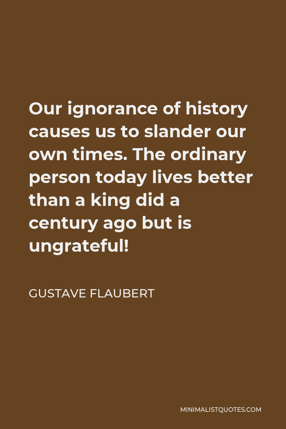 Gustave Flaubert Quote - Our ignorance of history causes us to slander our own times. The ordinary person today lives better than a king did a century ago but is ungrateful!