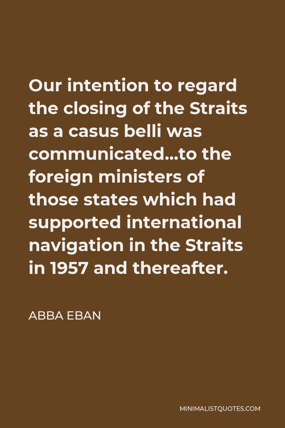 Abba Eban Quote - Our intention to regard the closing of the Straits as a casus belli was communicated…to the foreign ministers of those states which had supported international navigation in the Straits in 1957 and thereafter.