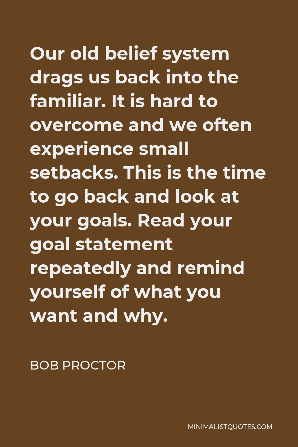 Bob Proctor Quote - Our old belief system drags us back into the familiar. It is hard to overcome and we often experience small setbacks. This is the time to go back and look at your goals. Read your goal statement repeatedly and remind yourself of what you want and why.