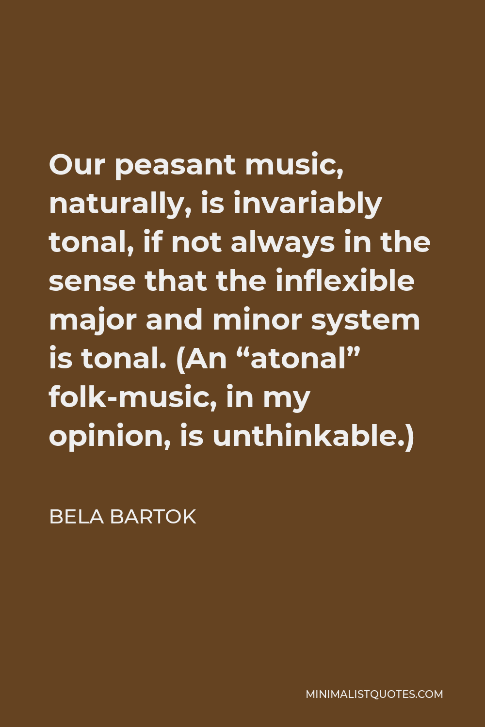 Bela Bartok Quote - Our peasant music, naturally, is invariably tonal, if not always in the sense that the inflexible major and minor system is tonal. (An “atonal” folk-music, in my opinion, is unthinkable.)