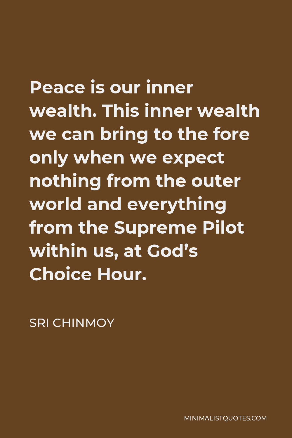 Sri Chinmoy Quote - Peace is our inner wealth. This inner wealth we can bring to the fore only when we expect nothing from the outer world and everything from the Supreme Pilot within us, at God’s Choice Hour.