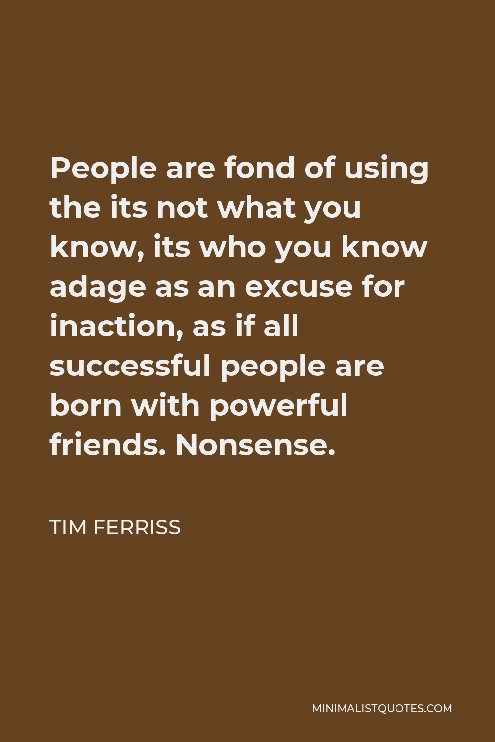 Tim Ferriss Quote - People are fond of using the its not what you know, its who you know adage as an excuse for inaction, as if all successful people are born with powerful friends. Nonsense.