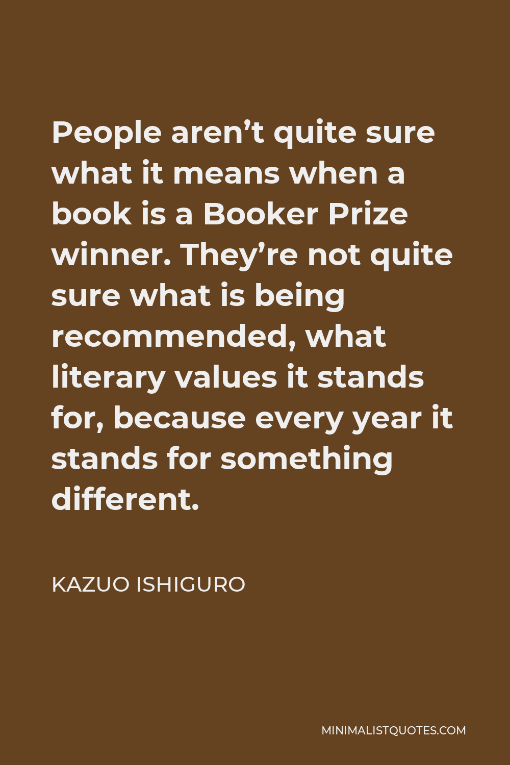 Kazuo Ishiguro Quote - People aren’t quite sure what it means when a book is a Booker Prize winner. They’re not quite sure what is being recommended, what literary values it stands for, because every year it stands for something different.