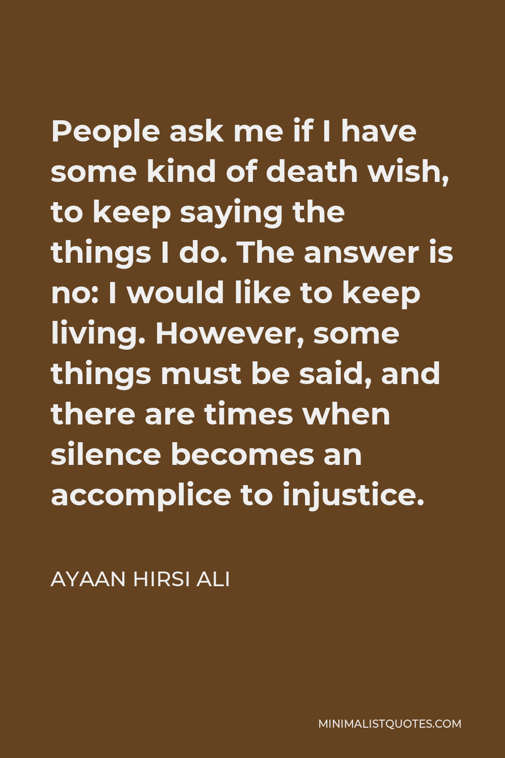 Ayaan Hirsi Ali Quote - People ask me if I have some kind of death wish, to keep saying the things I do. The answer is no: I would like to keep living. However, some things must be said, and there are times when silence becomes an accomplice to injustice.
