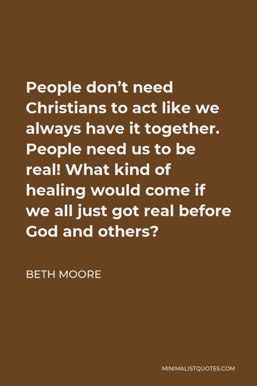 Beth Moore Quote - People don’t need Christians to act like we always have it together. People need us to be real! What kind of healing would come if we all just got real before God and others?