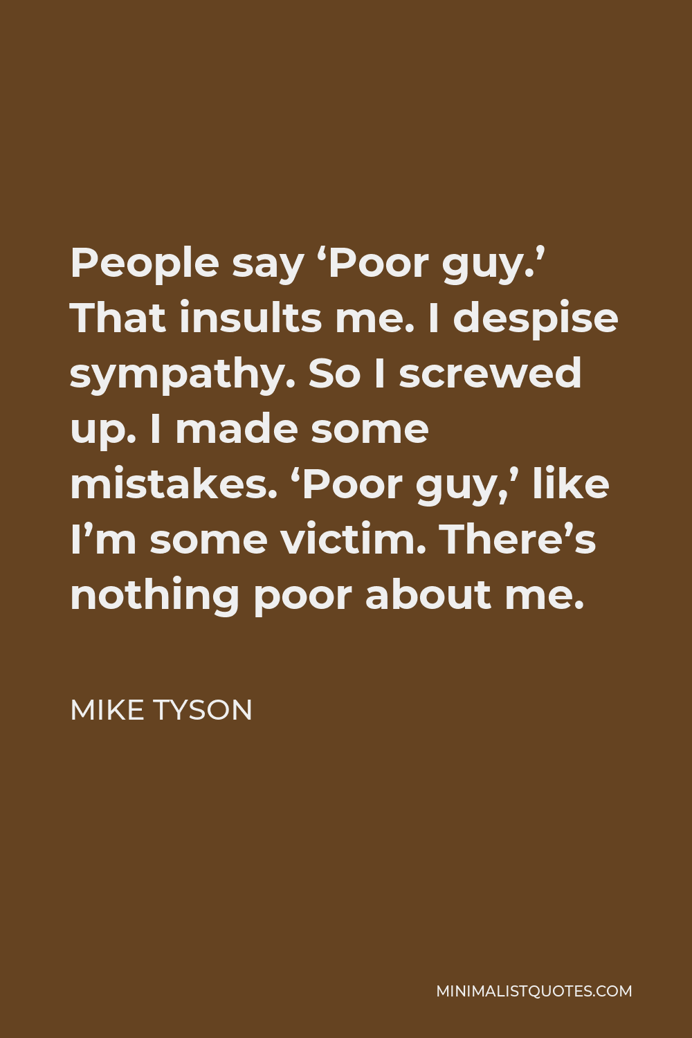 Mike Tyson Quote - People say ‘Poor guy.’ That insults me. I despise sympathy. So I screwed up. I made some mistakes. ‘Poor guy,’ like I’m some victim. There’s nothing poor about me.
