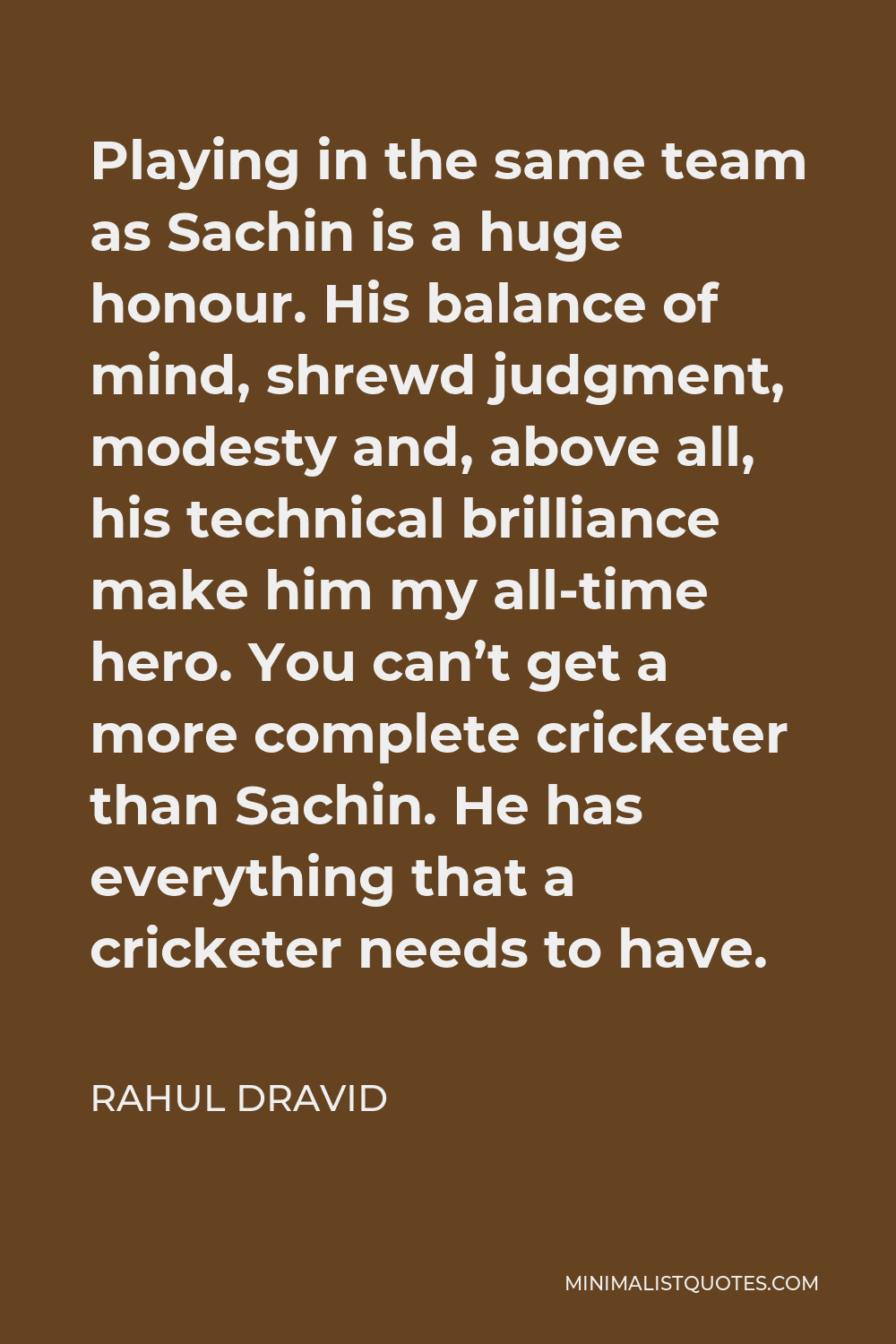 Rahul Dravid Quote - Playing in the same team as Sachin is a huge honour. His balance of mind, shrewd judgment, modesty and, above all, his technical brilliance make him my all-time hero. You can’t get a more complete cricketer than Sachin. He has everything that a cricketer needs to have.