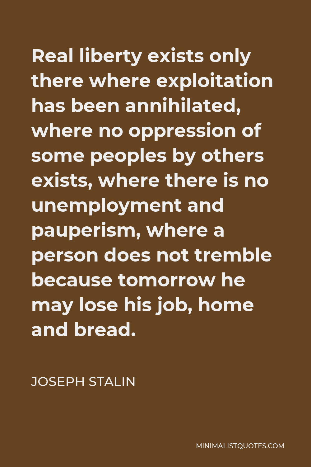 Joseph Stalin Quote - Real liberty exists only there where exploitation has been annihilated, where no oppression of some peoples by others exists, where there is no unemployment and pauperism, where a person does not tremble because tomorrow he may lose his job, home and bread.