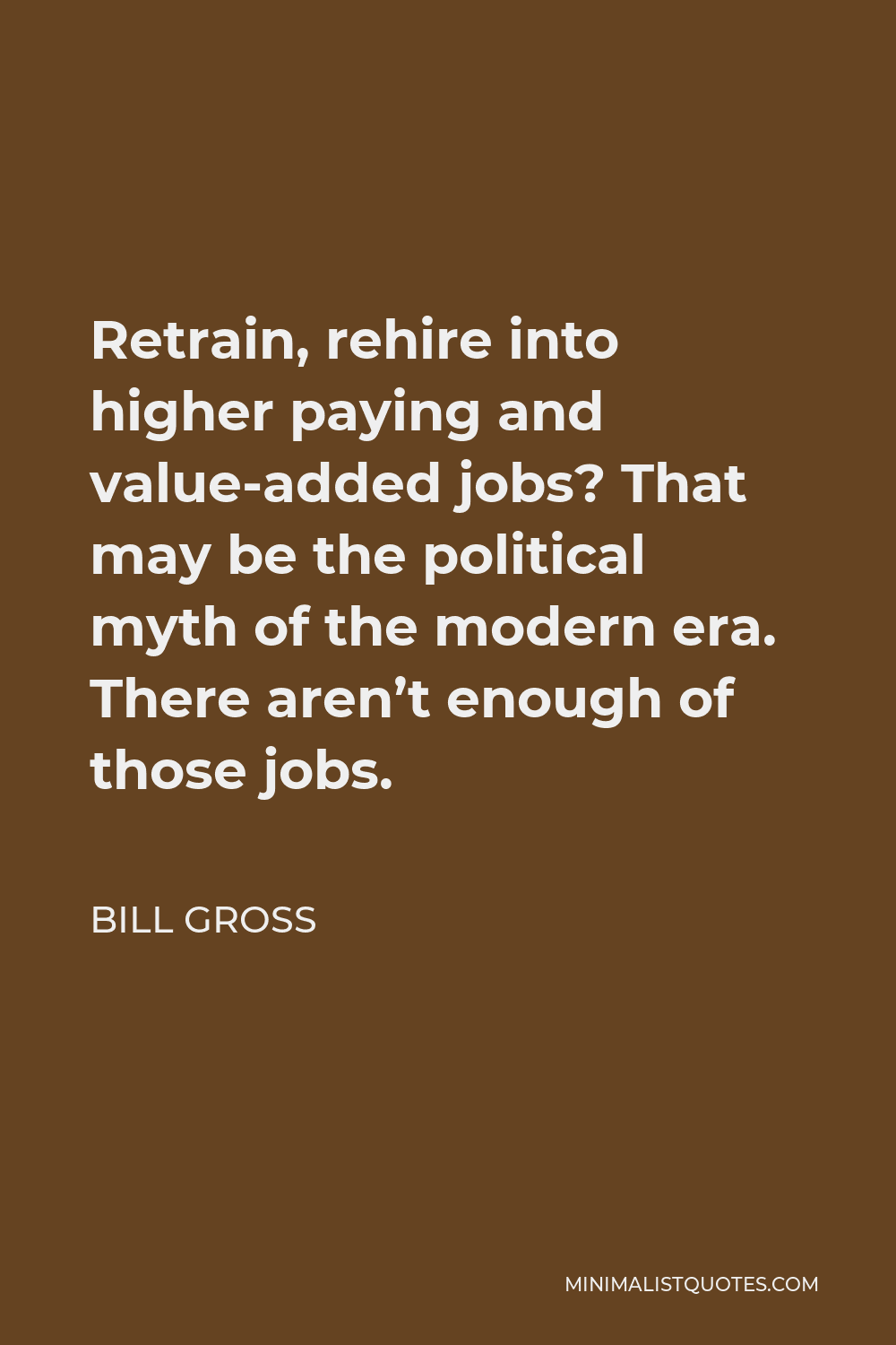 Bill Gross Quote - Retrain, rehire into higher paying and value-added jobs? That may be the political myth of the modern era. There aren’t enough of those jobs.