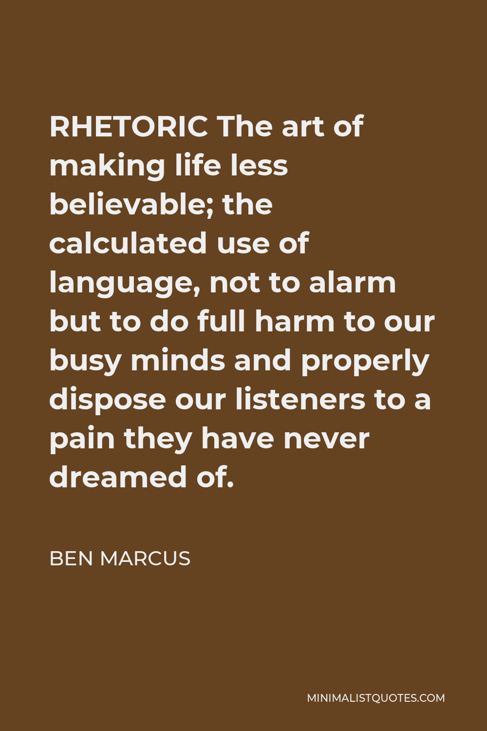 Ben Marcus Quote - RHETORIC The art of making life less believable; the calculated use of language, not to alarm but to do full harm to our busy minds and properly dispose our listeners to a pain they have never dreamed of.