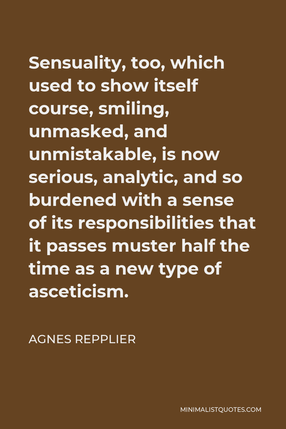 Agnes Repplier Quote - Sensuality, too, which used to show itself course, smiling, unmasked, and unmistakable, is now serious, analytic, and so burdened with a sense of its responsibilities that it passes muster half the time as a new type of asceticism.