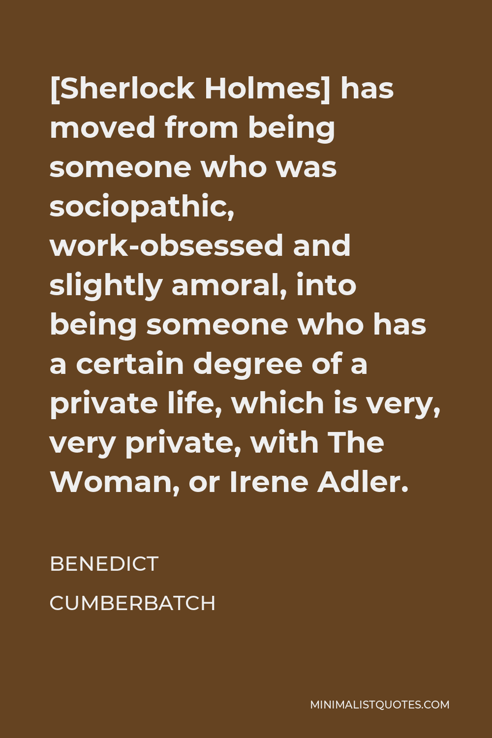 Benedict Cumberbatch Quote - [Sherlock Holmes] has moved from being someone who was sociopathic, work-obsessed and slightly amoral, into being someone who has a certain degree of a private life, which is very, very private, with The Woman, or Irene Adler.