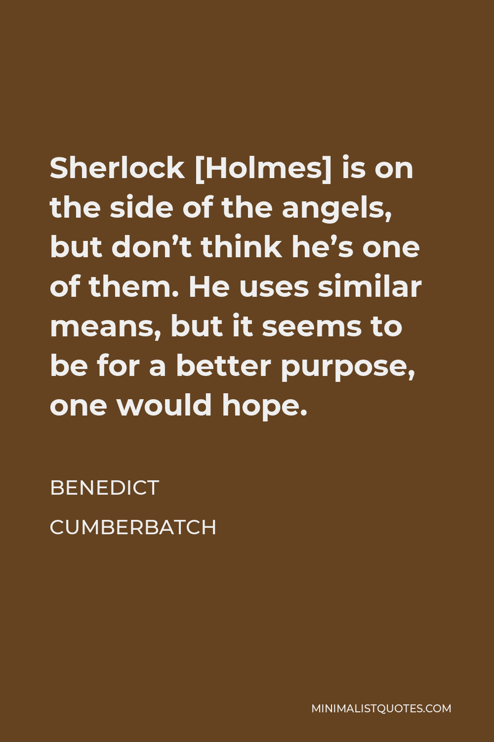 Benedict Cumberbatch Quote - Sherlock [Holmes] is on the side of the angels, but don’t think he’s one of them. He uses similar means, but it seems to be for a better purpose, one would hope.
