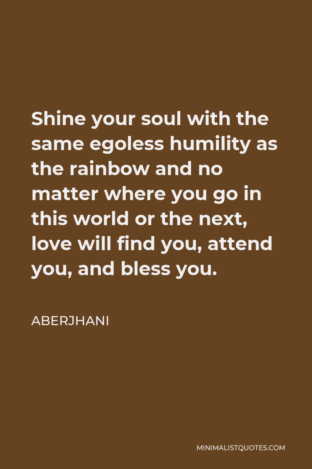 Aberjhani Quote - Shine your soul with the same egoless humility as the rainbow and no matter where you go in this world or the next, love will find you, attend you, and bless you.
