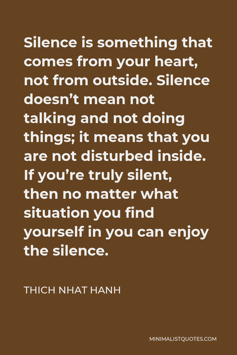 Thich Nhat Hanh Quote - Silence is something that comes from your heart, not from outside. Silence doesn’t mean not talking and not doing things; it means that you are not disturbed inside. If you’re truly silent, then no matter what situation you find yourself in you can enjoy the silence.
