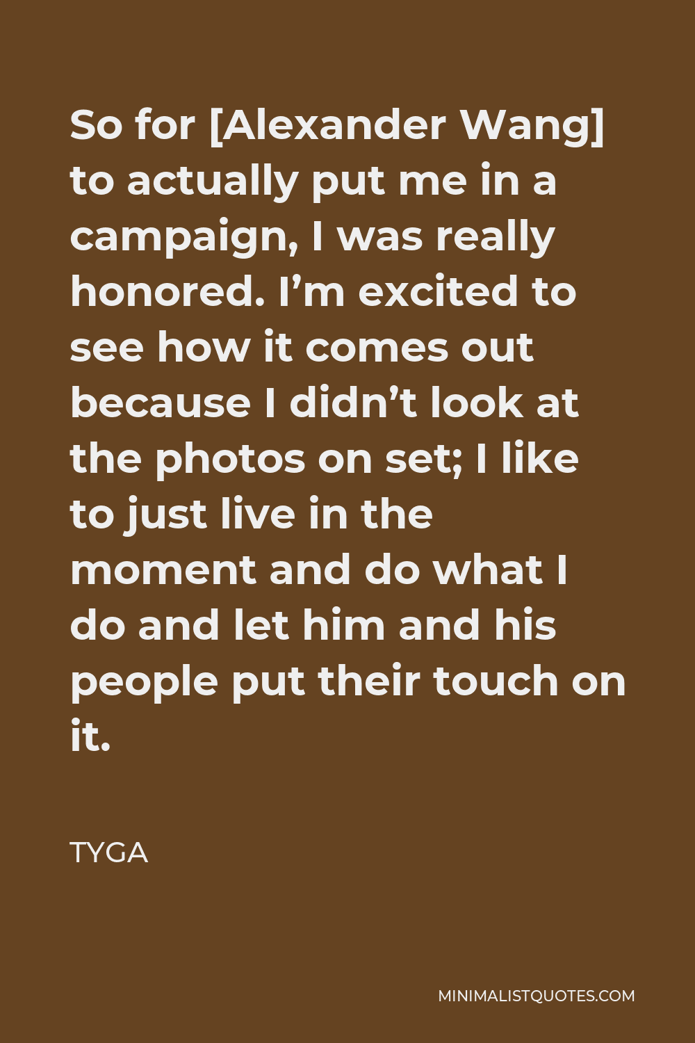 Tyga Quote - So for [Alexander Wang] to actually put me in a campaign, I was really honored. I’m excited to see how it comes out because I didn’t look at the photos on set; I like to just live in the moment and do what I do and let him and his people put their touch on it.