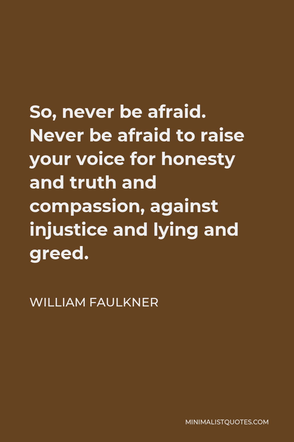 William Faulkner Quote - So, never be afraid. Never be afraid to raise your voice for honesty and truth and compassion, against injustice and lying and greed.