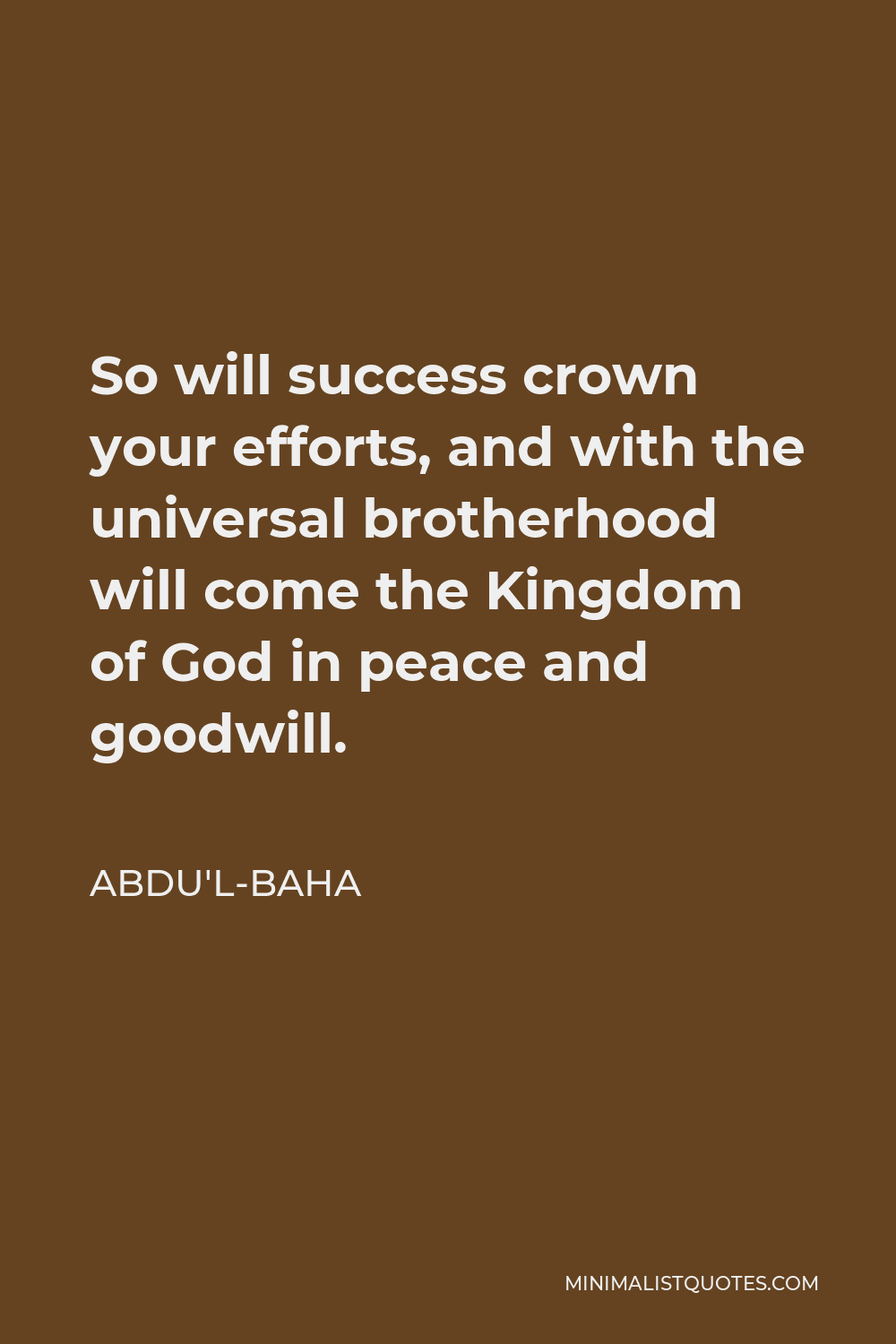 Abdu'l-Baha Quote - So will success crown your efforts, and with the universal brotherhood will come the Kingdom of God in peace and goodwill.