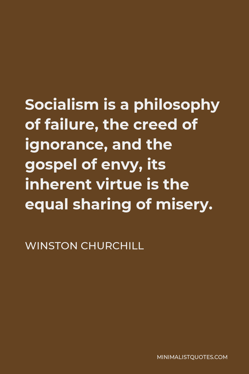 Winston Churchill Quote - Socialism is a philosophy of failure, the creed of ignorance, and the gospel of envy, its inherent virtue is the equal sharing of misery.