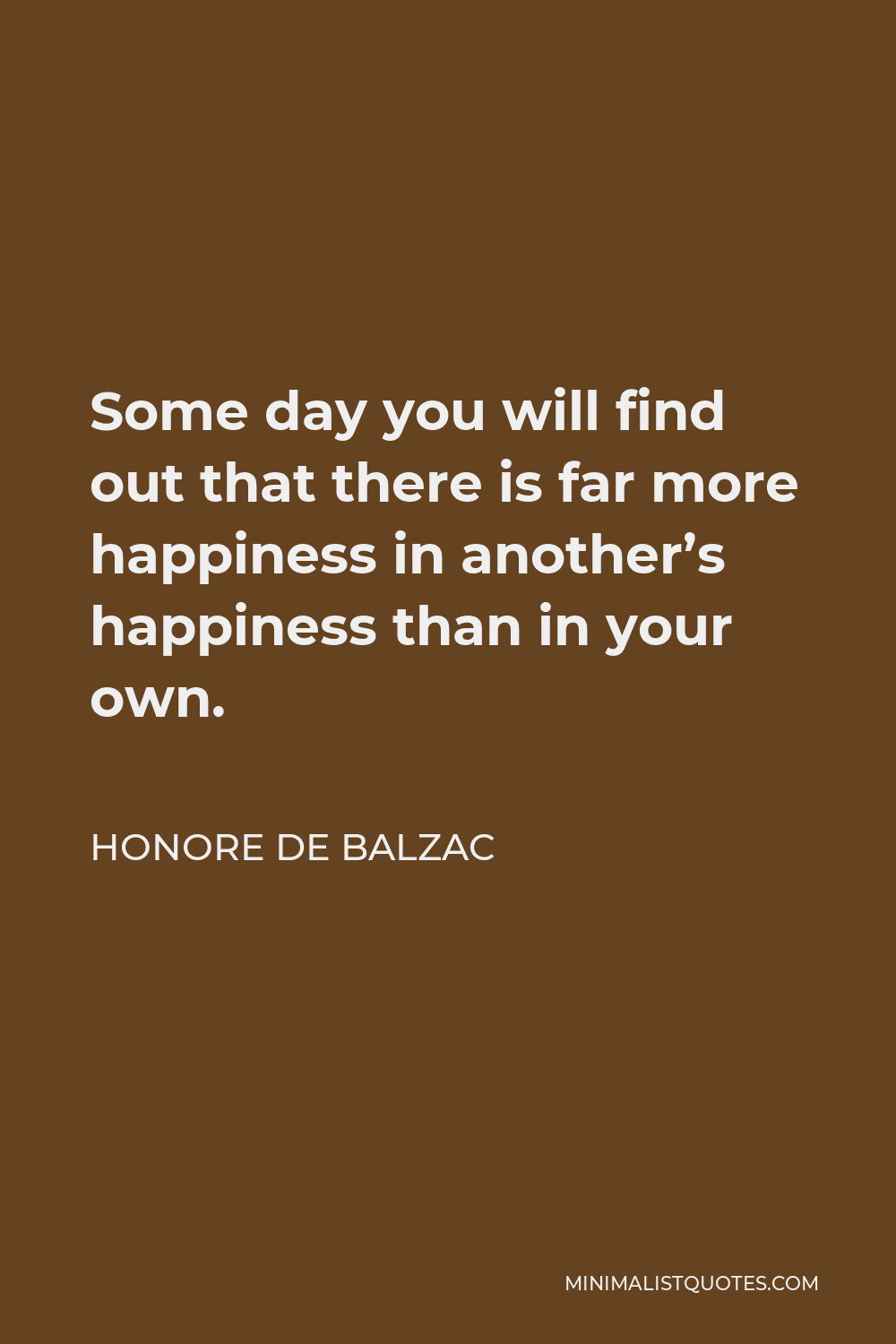 Honore de Balzac Quote - Some day you will find out that there is far more happiness in another’s happiness than in your own.