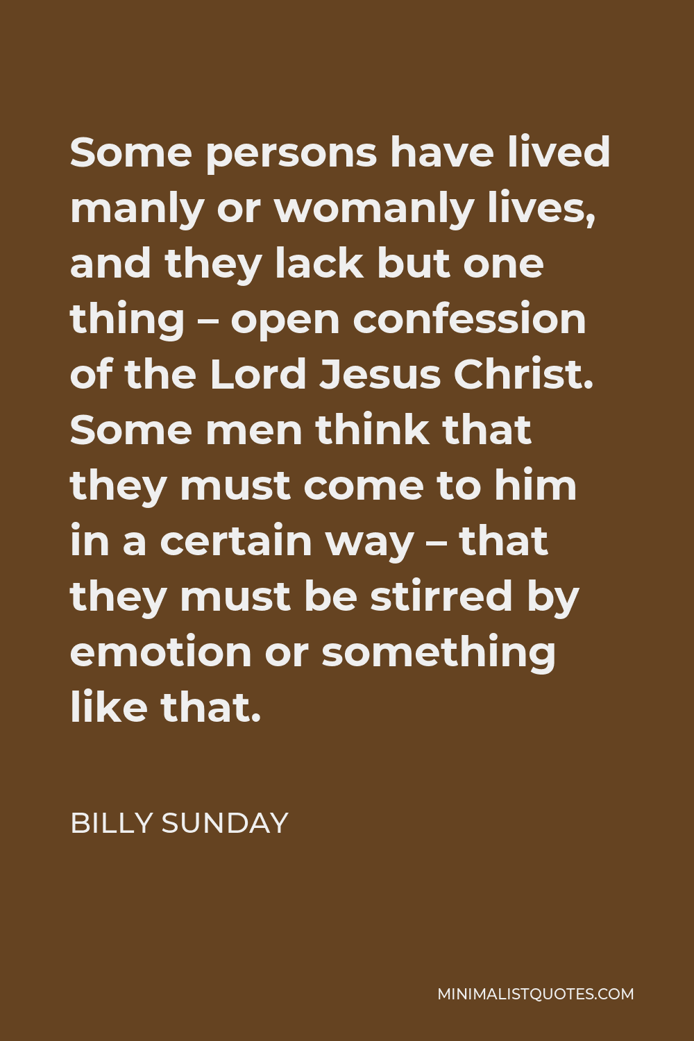 Billy Sunday Quote - Some persons have lived manly or womanly lives, and they lack but one thing – open confession of the Lord Jesus Christ. Some men think that they must come to him in a certain way – that they must be stirred by emotion or something like that.