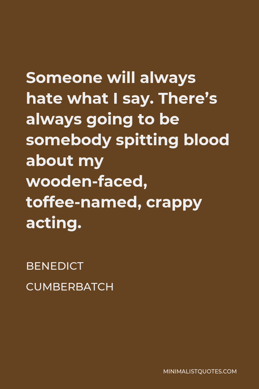 Benedict Cumberbatch Quote - Someone will always hate what I say. There’s always going to be somebody spitting blood about my wooden-faced, toffee-named, crappy acting.