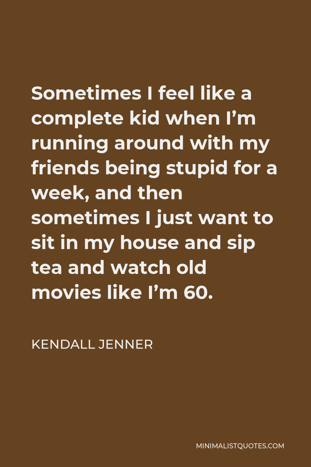 Kendall Jenner Quote - Sometimes I feel like a complete kid when I’m running around with my friends being stupid for a week, and then sometimes I just want to sit in my house and sip tea and watch old movies like I’m 60.