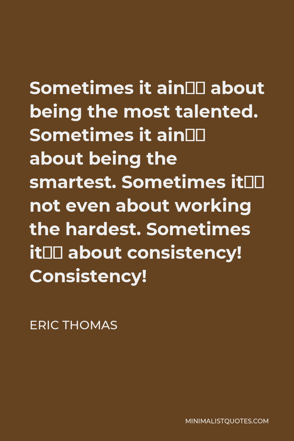 Eric Thomas Quote - Sometimes it ain’t about being the most talented. Sometimes it ain’t about being the smartest. Sometimes it’s not even about working the hardest. Sometimes it’s about consistency! Consistency!