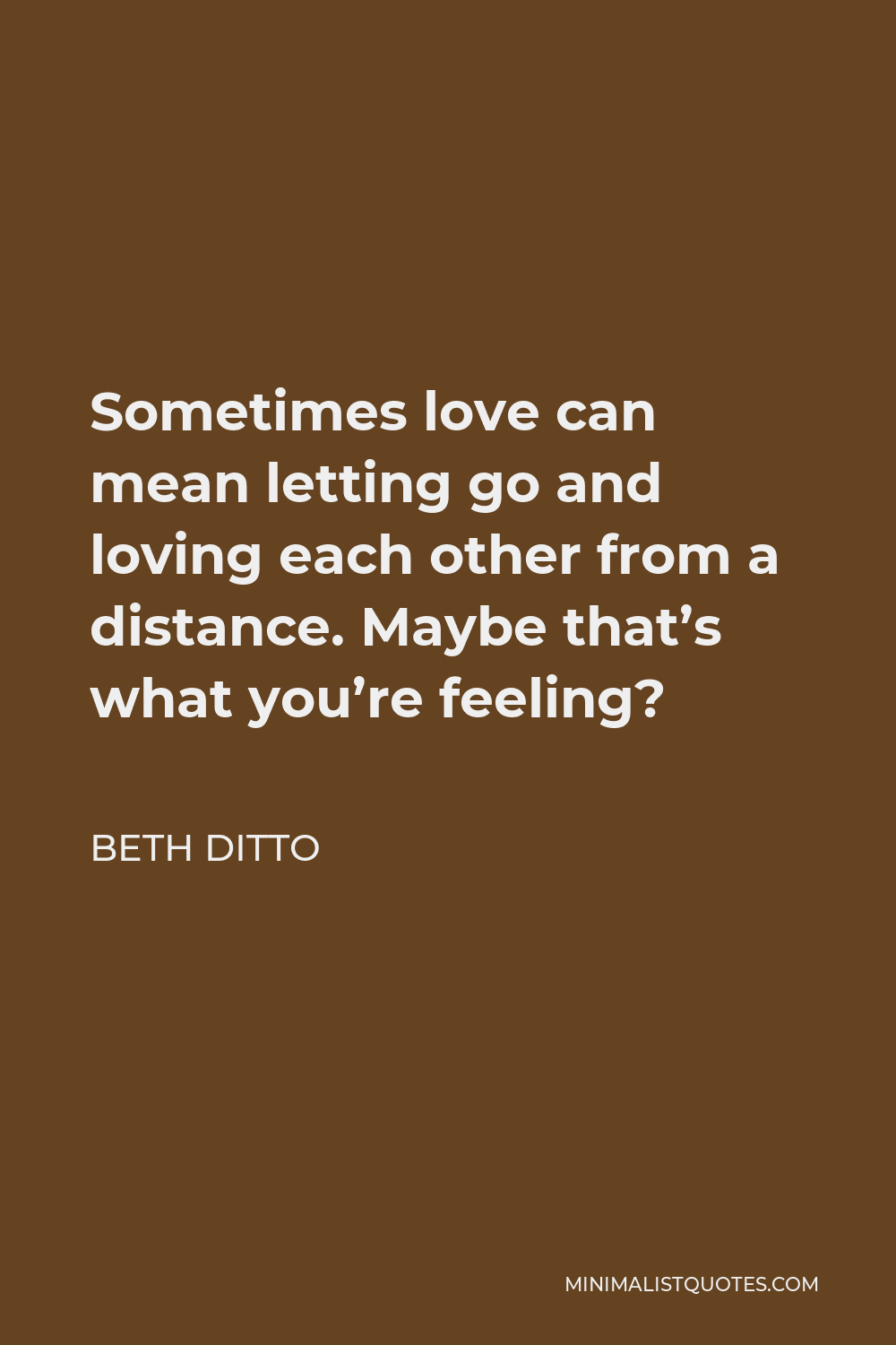 Beth Ditto Quote: Sometimes love can mean letting go and loving each other  from a distance. Maybe that's what you're feeling?
