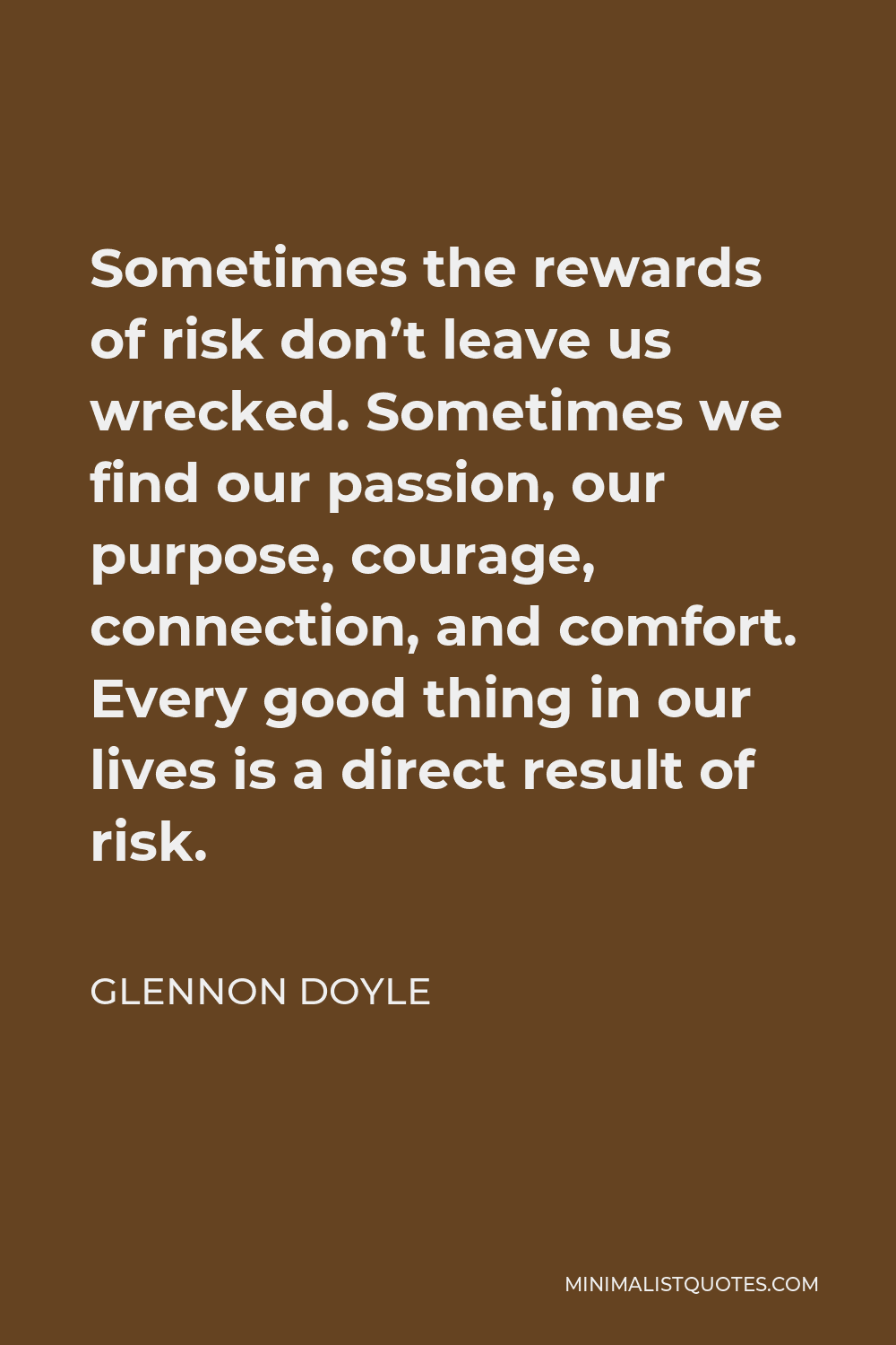 Glennon Doyle Quote - Sometimes the rewards of risk don’t leave us wrecked. Sometimes we find our passion, our purpose, courage, connection, and comfort. Every good thing in our lives is a direct result of risk.
