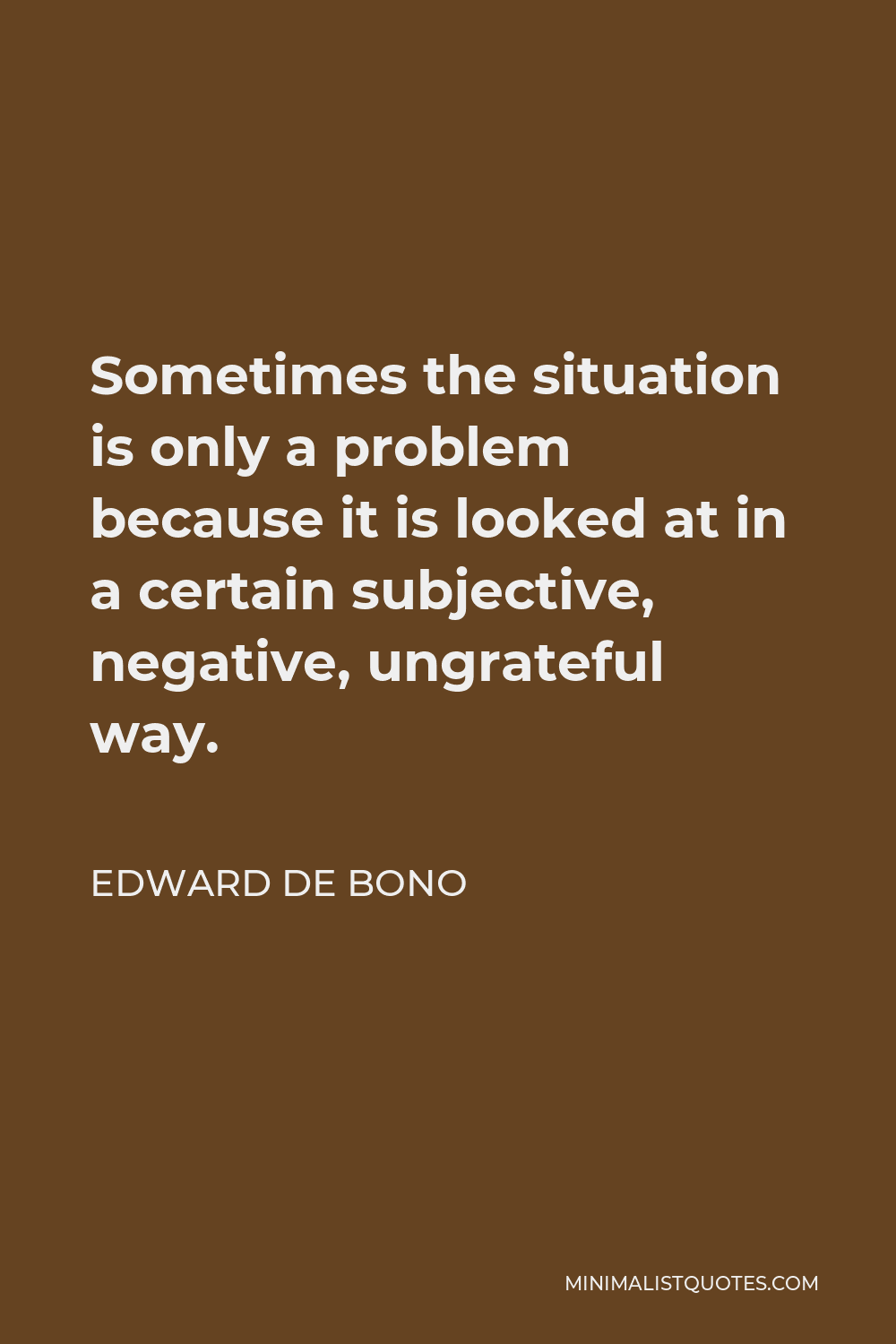 Edward de Bono Quote - Sometimes the situation is only a problem because it is looked at in a certain subjective, negative, ungrateful way.