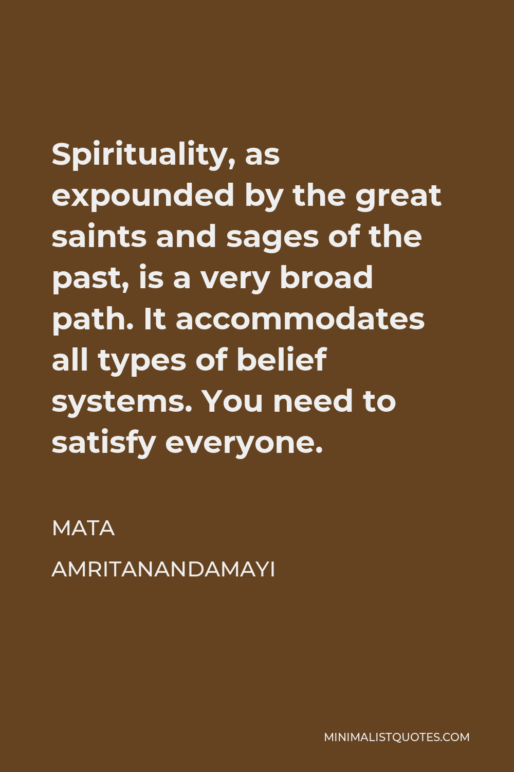 Mata Amritanandamayi Quote - Spirituality, as expounded by the great saints and sages of the past, is a very broad path. It accommodates all types of belief systems. You need to satisfy everyone.