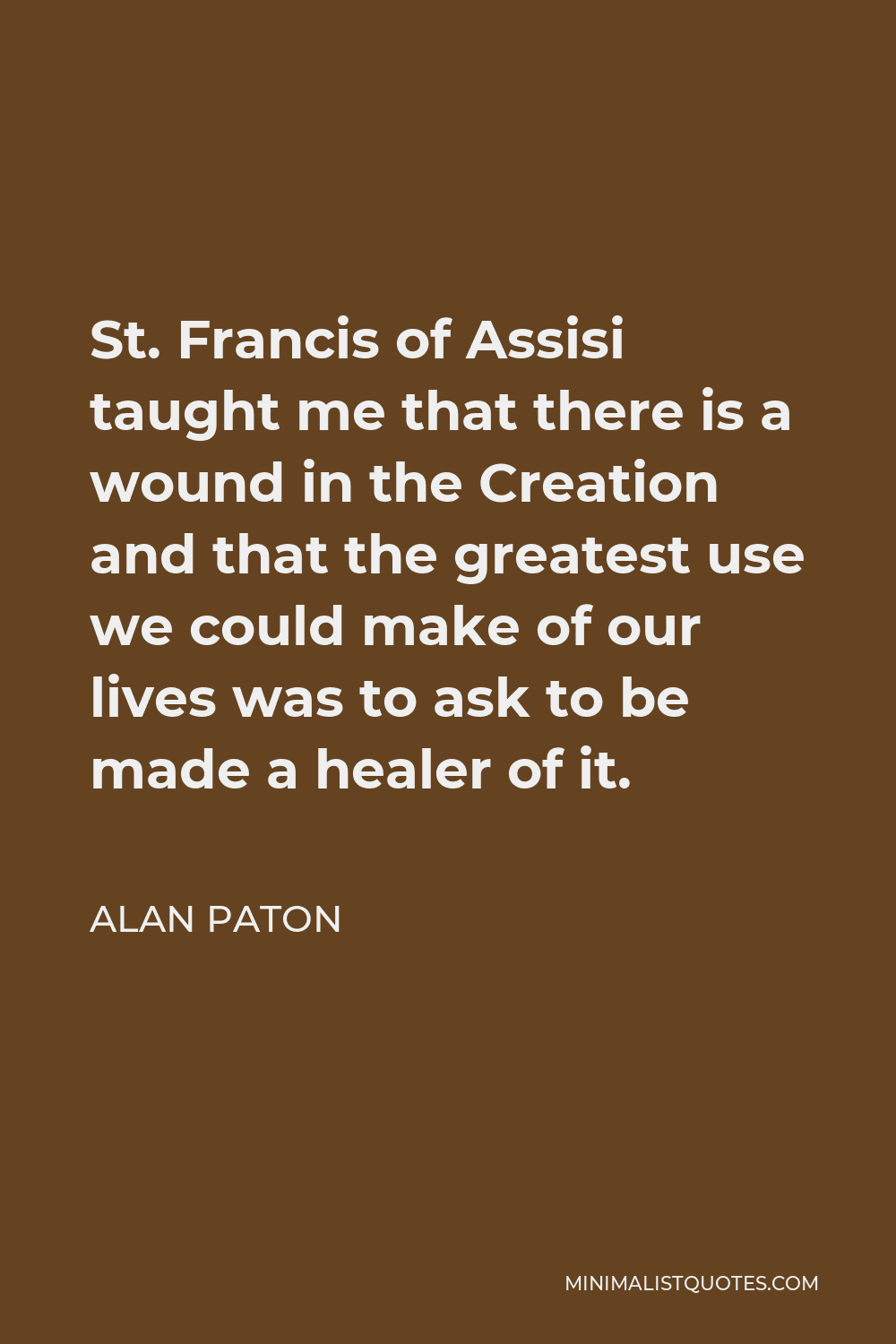 Alan Paton Quote - St. Francis of Assisi taught me that there is a wound in the Creation and that the greatest use we could make of our lives was to ask to be made a healer of it.