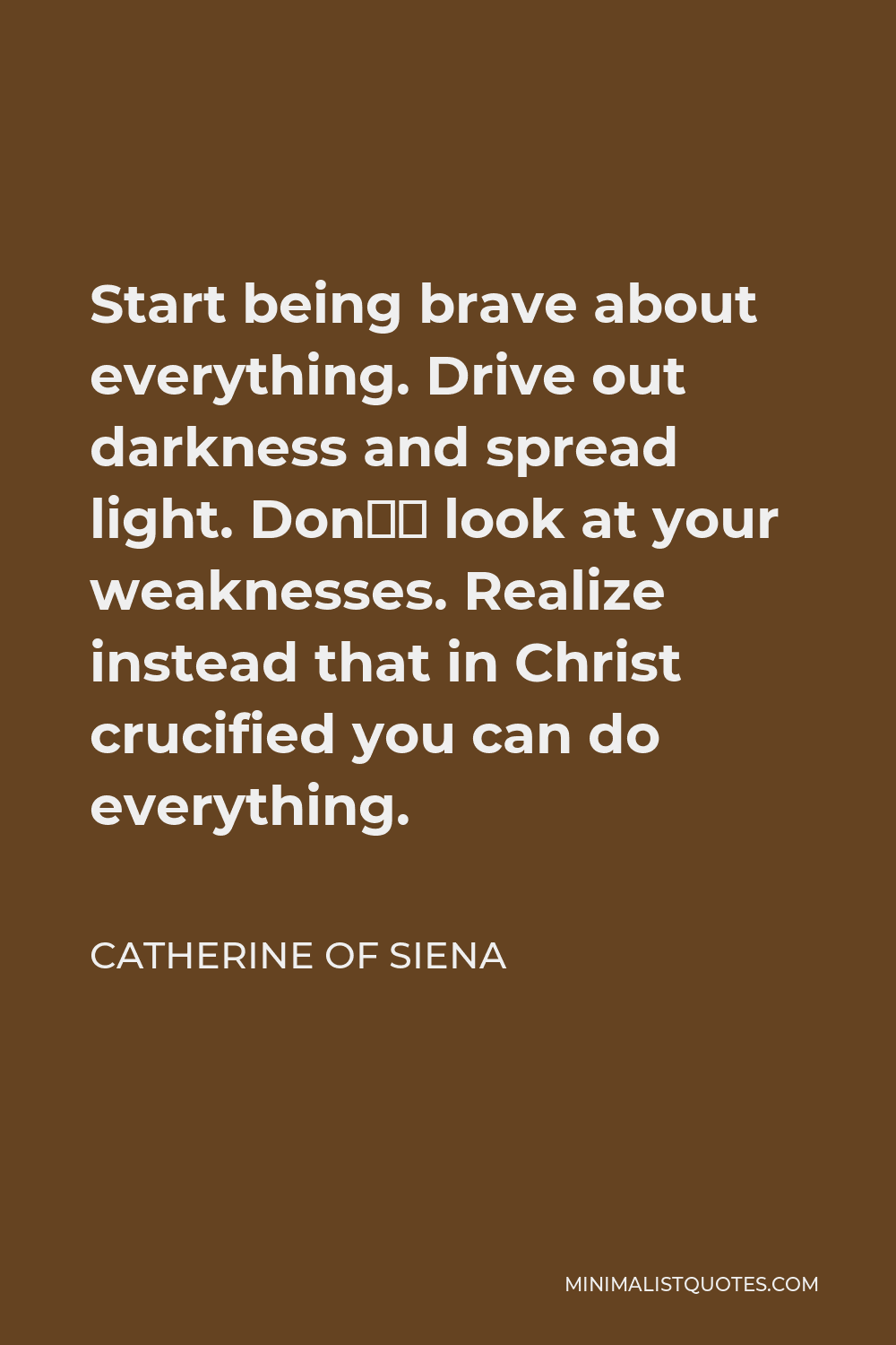 Catherine of Siena Quote - Start being brave about everything. Drive out darkness and spread light. Don’ look at your weaknesses. Realize instead that in Christ crucified you can do everything.