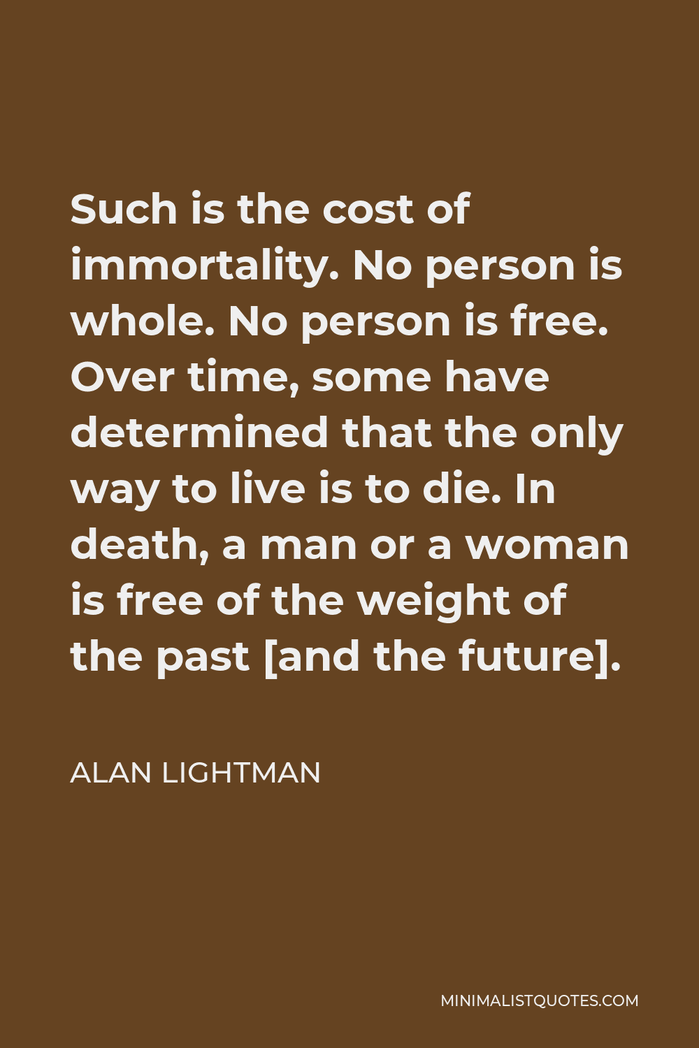 Alan Lightman Quote - Such is the cost of immortality. No person is whole. No person is free. Over time, some have determined that the only way to live is to die. In death, a man or a woman is free of the weight of the past [and the future].