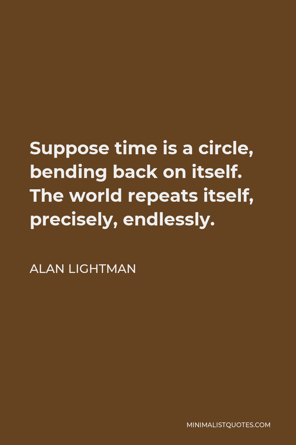 Alan Lightman Quote - Suppose time is a circle, bending back on itself. The world repeats itself, precisely, endlessly.