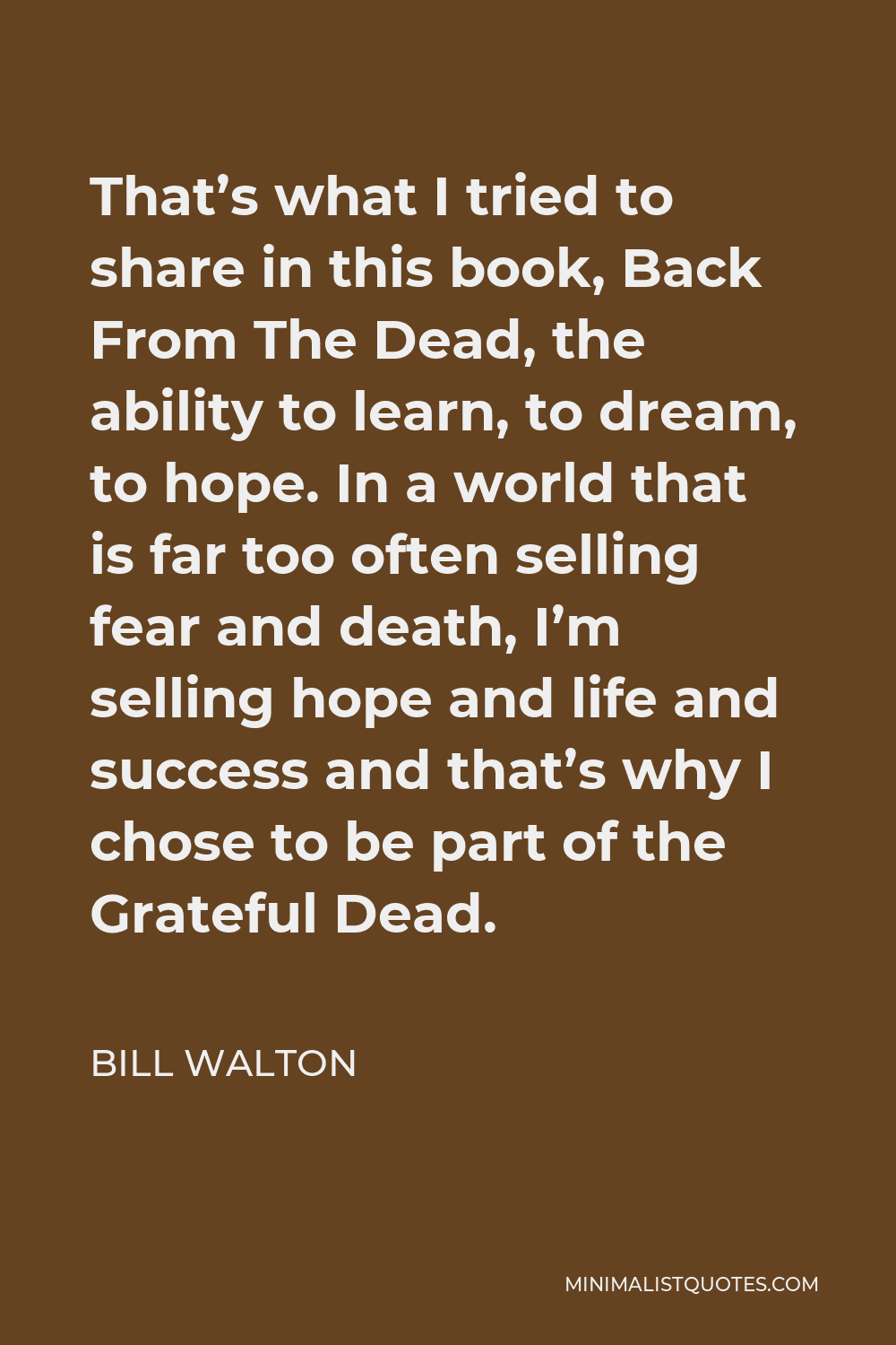 Bill Walton Quote - That’s what I tried to share in this book, Back From The Dead, the ability to learn, to dream, to hope. In a world that is far too often selling fear and death, I’m selling hope and life and success and that’s why I chose to be part of the Grateful Dead.