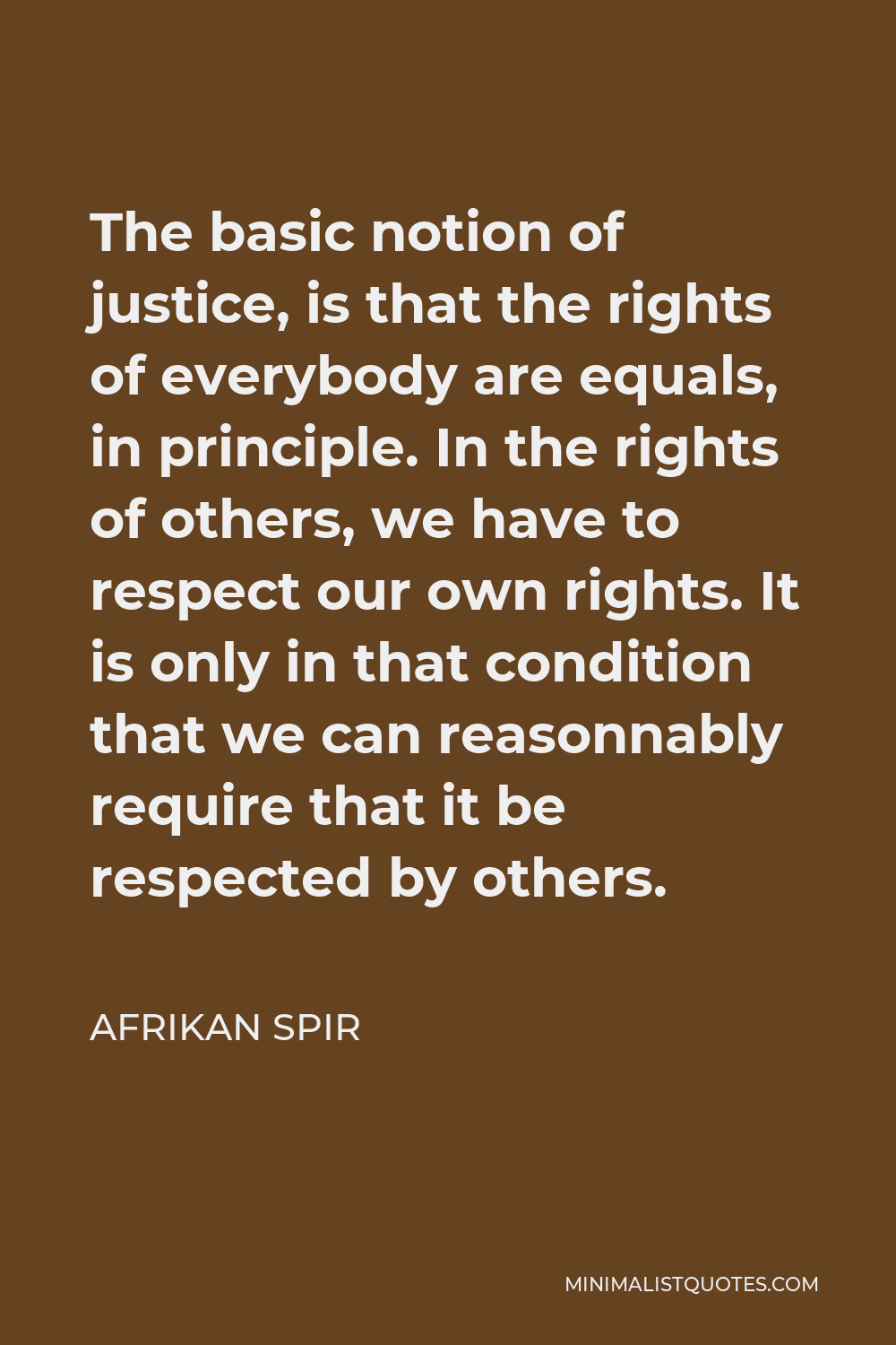 Afrikan Spir Quote - The basic notion of justice, is that the rights of everybody are equals, in principle. In the rights of others, we have to respect our own rights. It is only in that condition that we can reasonnably require that it be respected by others.