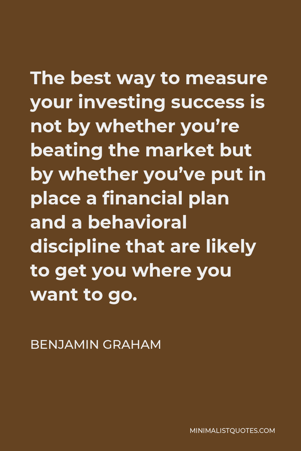 Benjamin Graham Quote - The best way to measure your investing success is not by whether you’re beating the market but by whether you’ve put in place a financial plan and a behavioral discipline that are likely to get you where you want to go.