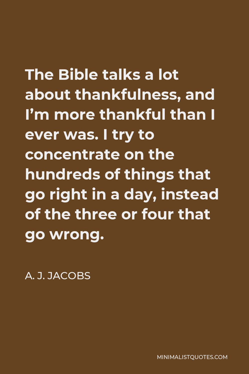 A. J. Jacobs Quote - The Bible talks a lot about thankfulness, and I’m more thankful than I ever was. I try to concentrate on the hundreds of things that go right in a day, instead of the three or four that go wrong.