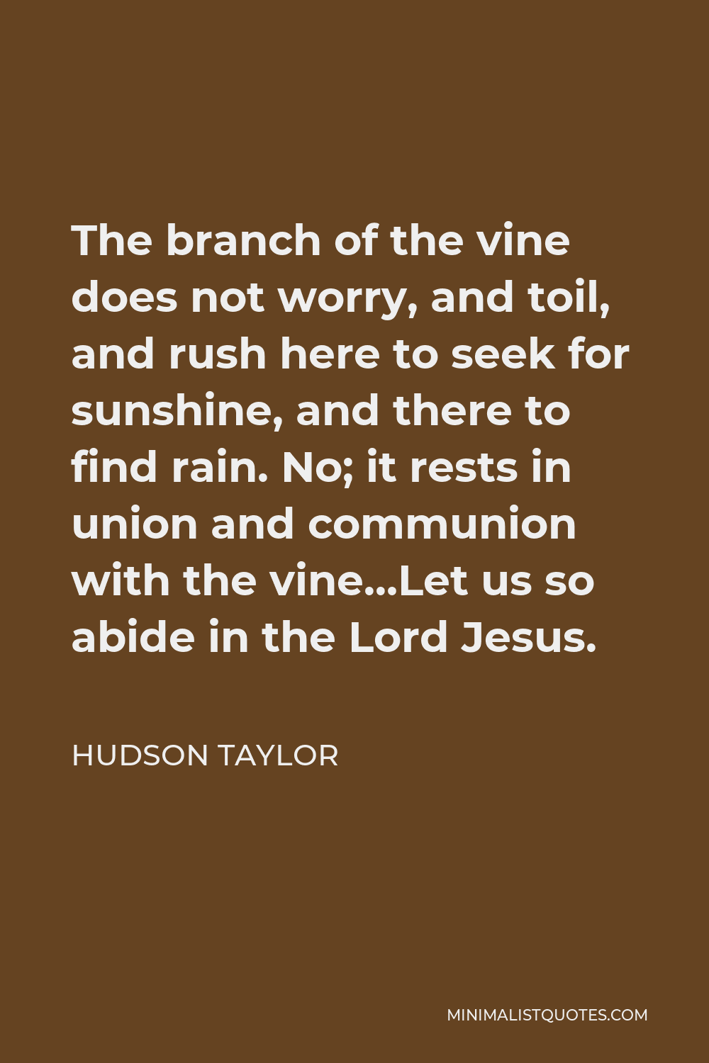 Hudson Taylor Quote - The branch of the vine does not worry, and toil, and rush here to seek for sunshine, and there to find rain. No; it rests in union and communion with the vine…Let us so abide in the Lord Jesus.