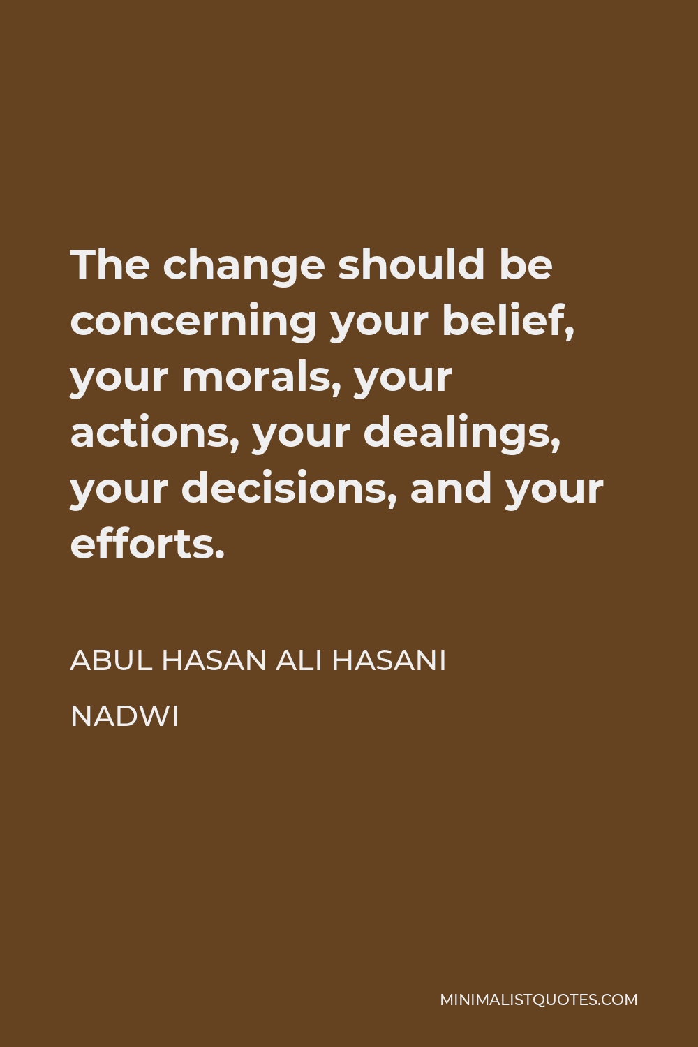 Abul Hasan Ali Hasani Nadwi Quote - The change should be concerning your belief, your morals, your actions, your dealings, your decisions, and your efforts.
