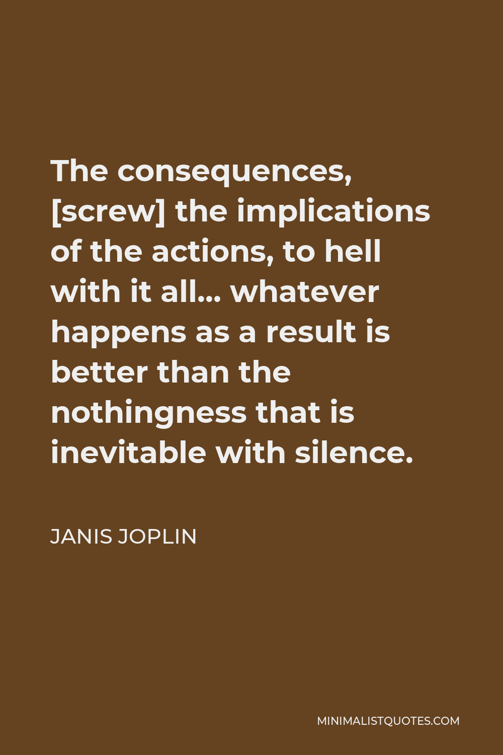 Janis Joplin Quote - The consequences, [screw] the implications of the actions, to hell with it all… whatever happens as a result is better than the nothingness that is inevitable with silence.